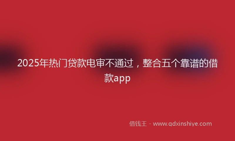 2025年热门贷款电审不通过，整合五个靠谱的借款app
