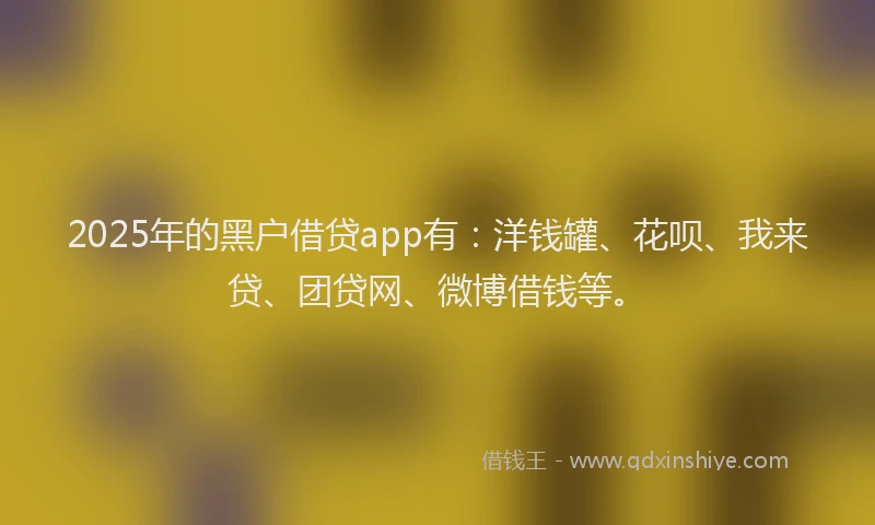 2025年的黑户借贷app有：洋钱罐、花呗、我来贷、团贷网、微博借钱等。