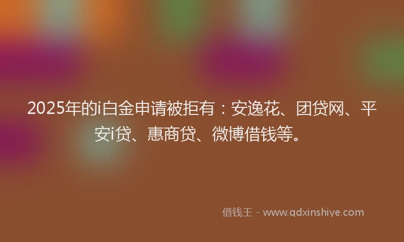 2025年的i白金申请被拒有：安逸花、团贷网、平安i贷、惠商贷、微博借钱等。