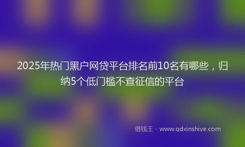 2025年热门黑户网贷平台排名前10名有哪些，归纳5个低门槛不查征信的平台