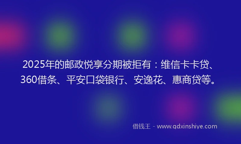 2025年的邮政悦享分期被拒有：维信卡卡贷、360借条、平安口袋银行、安逸花、惠商贷等。