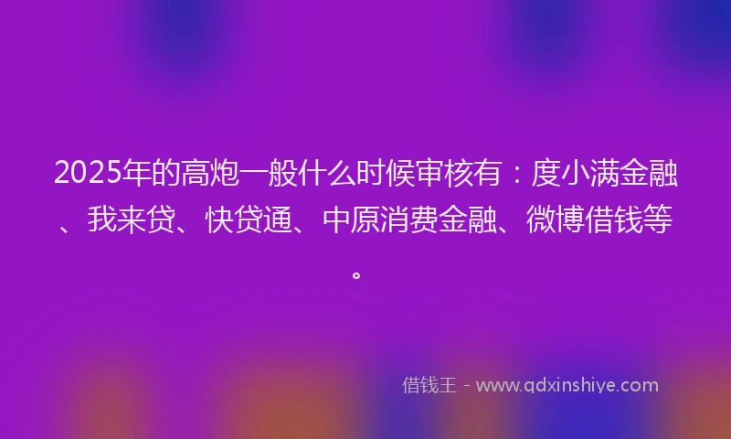 2025年的高炮一般什么时候审核有：度小满金融、我来贷、快贷通、中原消费金融、微博借钱等。