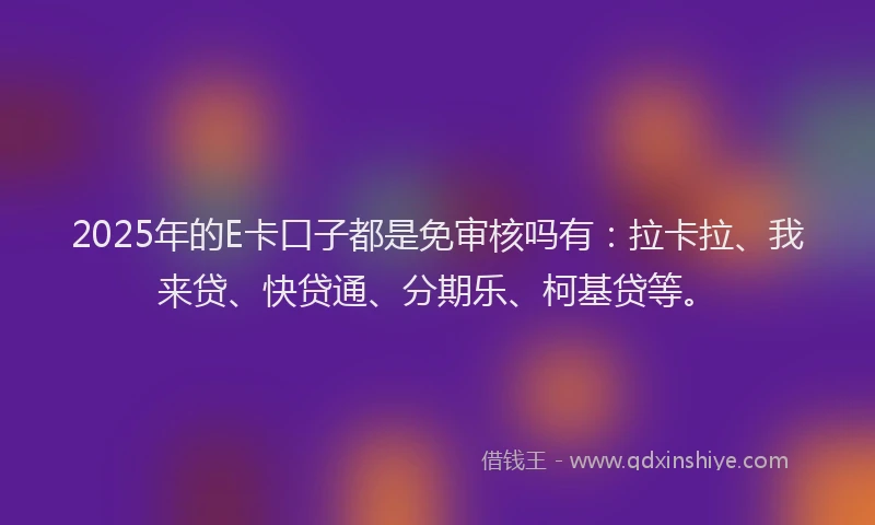 2025年的E卡口子都是免审核吗有：拉卡拉、我来贷、快贷通、分期乐、柯基贷等。