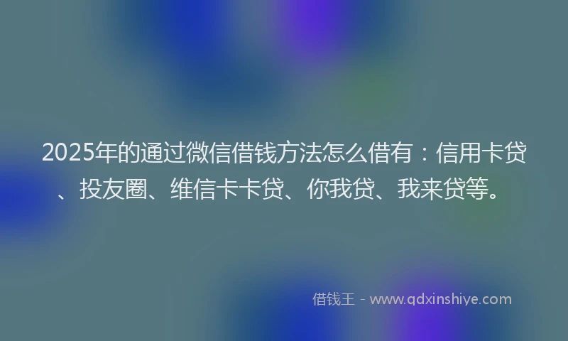 2025年的通过微信借钱方法怎么借有：信用卡贷、投友圈、维信卡卡贷、你我贷、我来贷等。