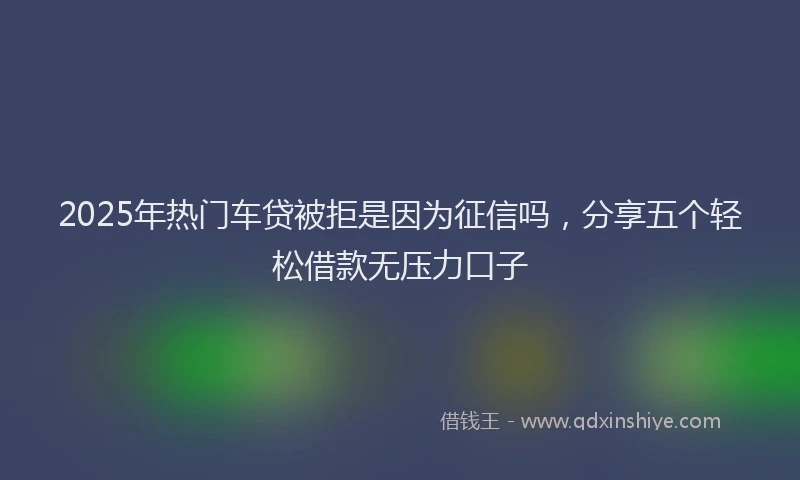 2025年热门车贷被拒是因为征信吗，分享五个轻松借款无压力口子