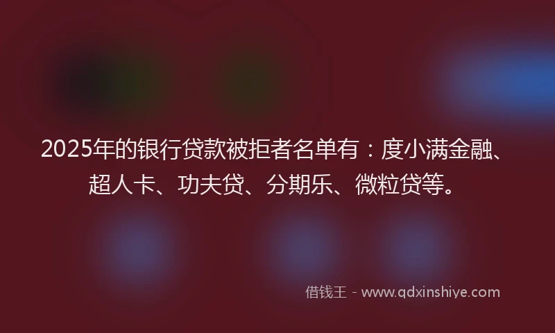 2025年的银行贷款被拒者名单有：度小满金融、超人卡、功夫贷、分期乐、微粒贷等。