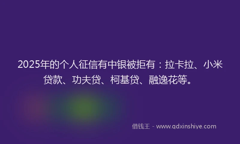 2025年的个人征信有中银被拒有：拉卡拉、小米贷款、功夫贷、柯基贷、融逸花等。