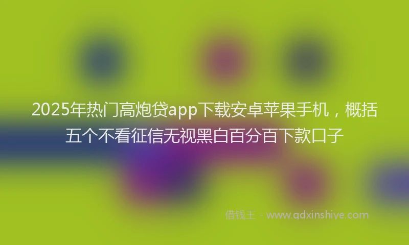 2025年热门高炮贷app下载安卓苹果手机，概括五个不看征信无视黑白百分百下款口子