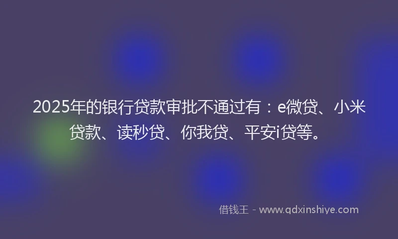 2025年的银行贷款审批不通过有：e微贷、小米贷款、读秒贷、你我贷、平安i贷等。