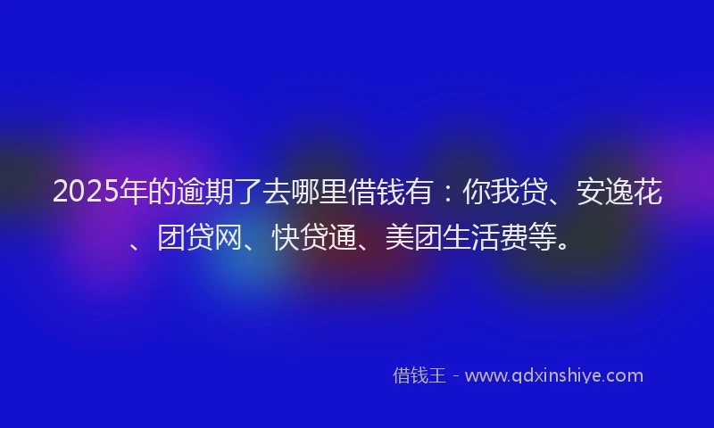2025年的逾期了去哪里借钱有：你我贷、安逸花、团贷网、快贷通、美团生活费等。