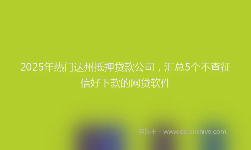 2025年热门达州抵押贷款公司，汇总5个不查征信好下款的网贷软件