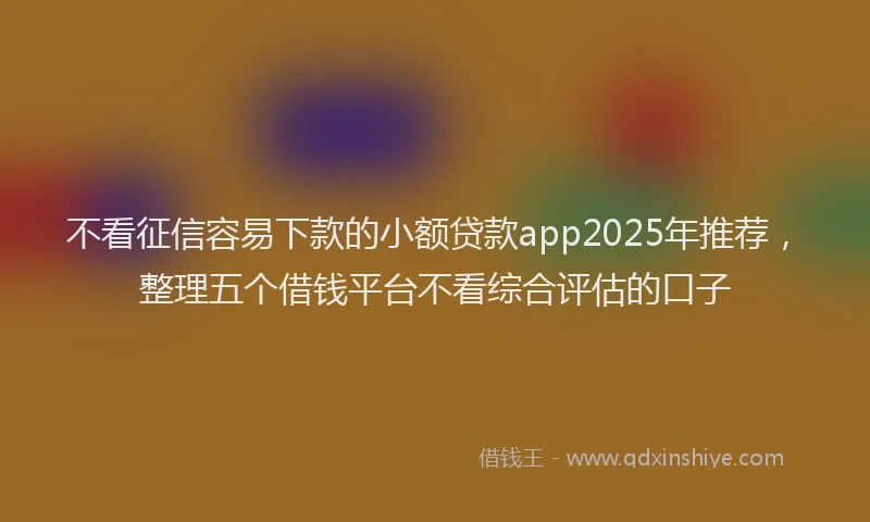 不看征信容易下款的小额贷款app2025年推荐，整理五个借钱平台不看综合评估的口子