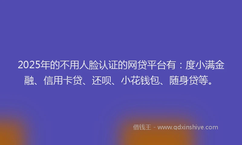 2025年的不用人脸认证的网贷平台有：度小满金融、信用卡贷、还呗、小花钱包、随身贷等。