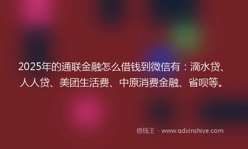 2025年的通联金融怎么借钱到微信有：滴水贷、人人贷、美团生活费、中原消费金融、省呗等。