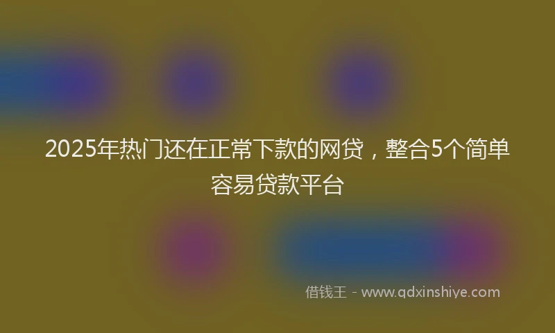 2025年热门还在正常下款的网贷，整合5个简单容易贷款平台