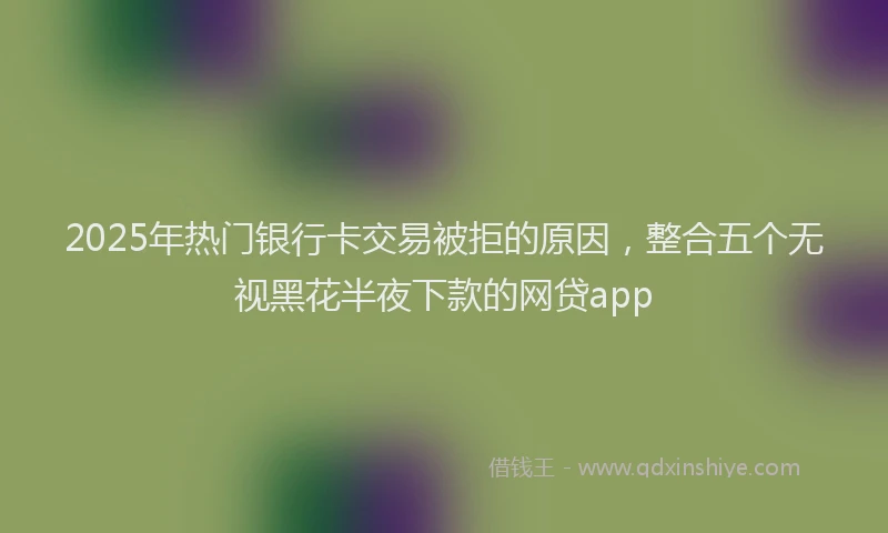 2025年热门银行卡交易被拒的原因，整合五个无视黑花半夜下款的网贷app