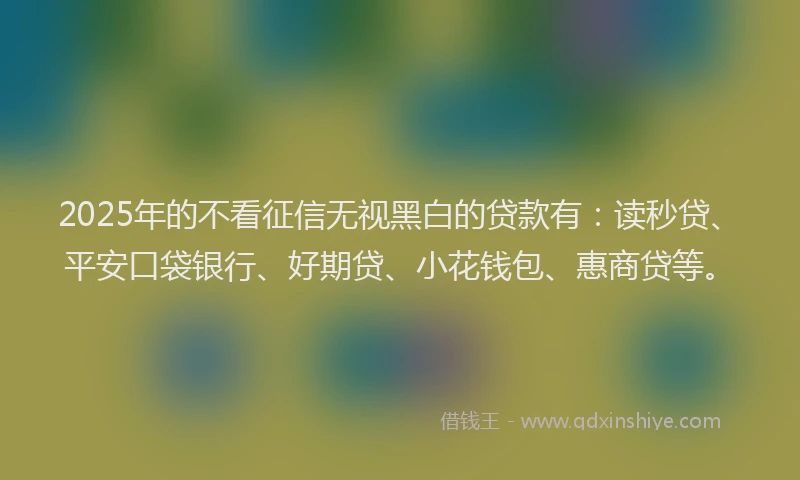 2025年的不看征信无视黑白的贷款有：读秒贷、平安口袋银行、好期贷、小花钱包、惠商贷等。