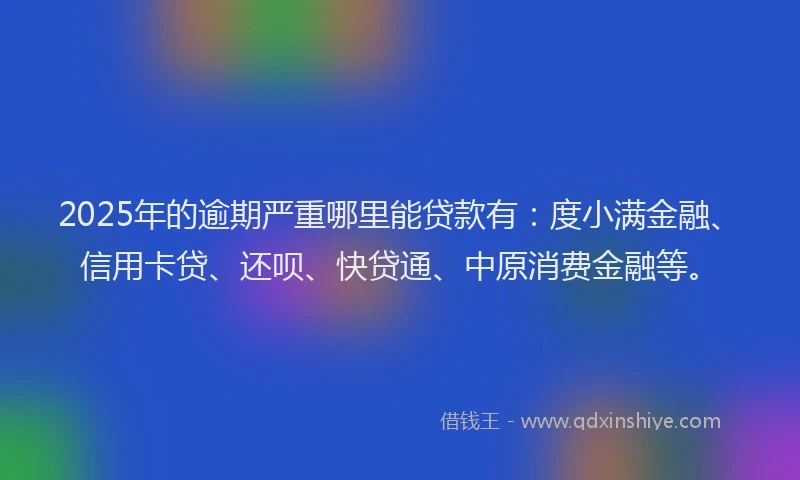 2025年的逾期严重哪里能贷款有：度小满金融、信用卡贷、还呗、快贷通、中原消费金融等。