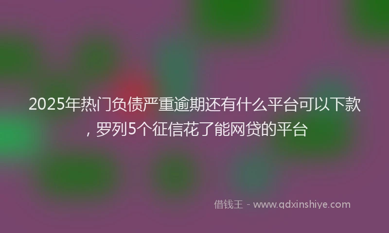 2025年热门负债严重逾期还有什么平台可以下款，罗列5个征信花了能网贷的平台