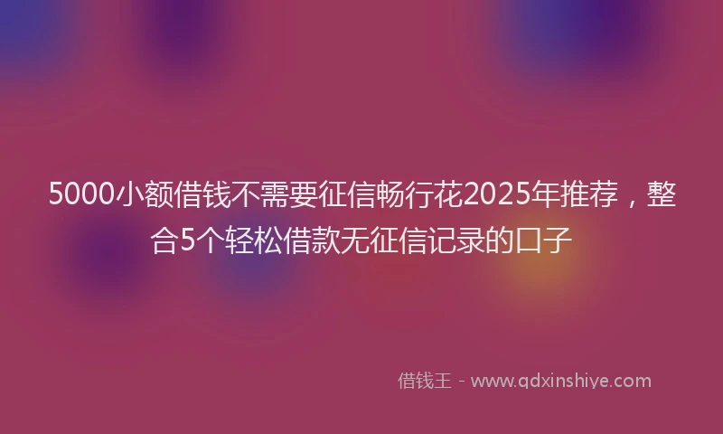 5000小额借钱不需要征信畅行花2025年推荐，整合5个轻松借款无征信记录的口子