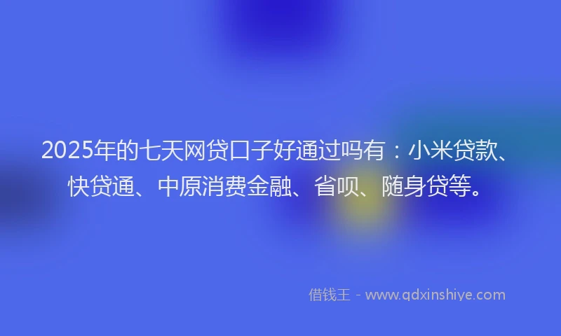 2025年的七天网贷口子好通过吗有：小米贷款、快贷通、中原消费金融、省呗、随身贷等。