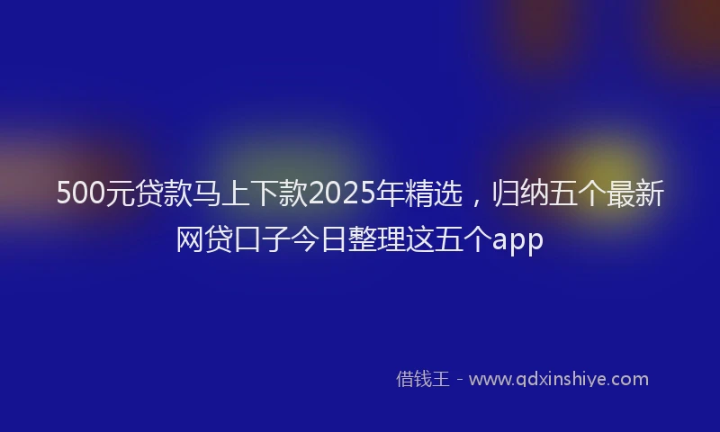 500元贷款马上下款2025年精选，归纳五个最新网贷口子今日整理这五个app