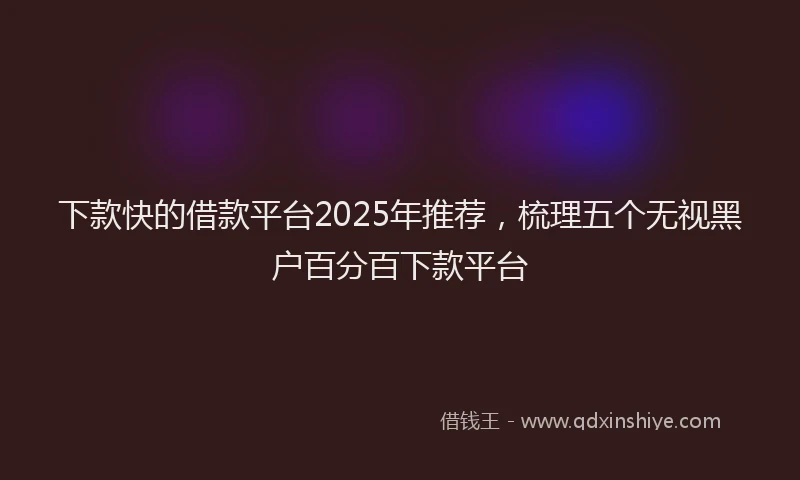 下款快的借款平台2025年推荐，梳理五个无视黑户百分百下款平台
