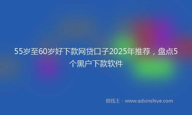 55岁至60岁好下款网贷口子2025年推荐，盘点5个黑户下款软件