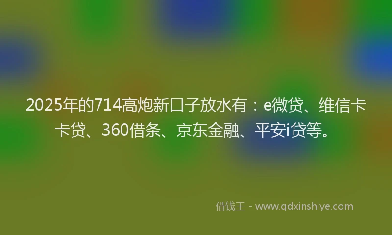 2025年的714高炮新口子放水有：e微贷、维信卡卡贷、360借条、京东金融、平安i贷等。