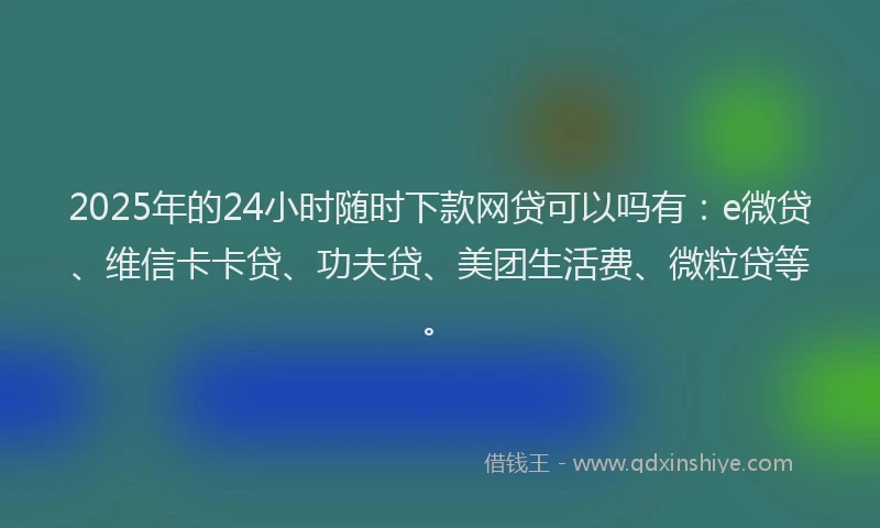 2025年的24小时随时下款网贷可以吗有：e微贷、维信卡卡贷、功夫贷、美团生活费、微粒贷等。