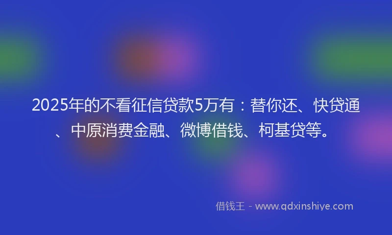 2025年的不看征信贷款5万有：替你还、快贷通、中原消费金融、微博借钱、柯基贷等。