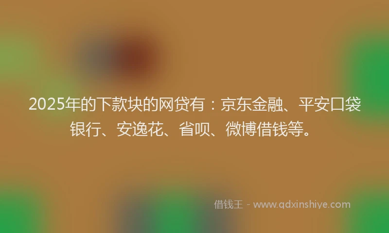 2025年的下款块的网贷有：京东金融、平安口袋银行、安逸花、省呗、微博借钱等。