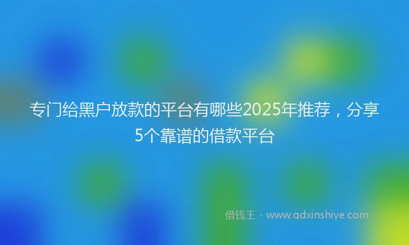 专门给黑户放款的平台有哪些2025年推荐，分享5个靠谱的借款平台
