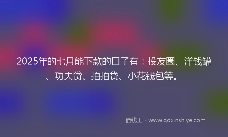 2025年的七月能下款的口子有：投友圈、洋钱罐、功夫贷、拍拍贷、小花钱包等。