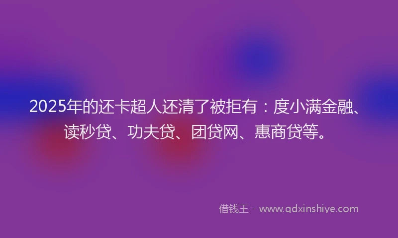 2025年的还卡超人还清了被拒有：度小满金融、读秒贷、功夫贷、团贷网、惠商贷等。