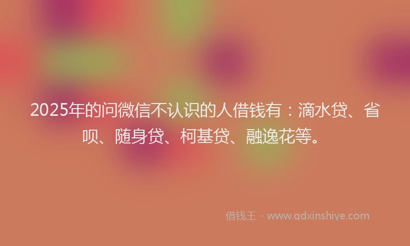 2025年的问微信不认识的人借钱有：滴水贷、省呗、随身贷、柯基贷、融逸花等。