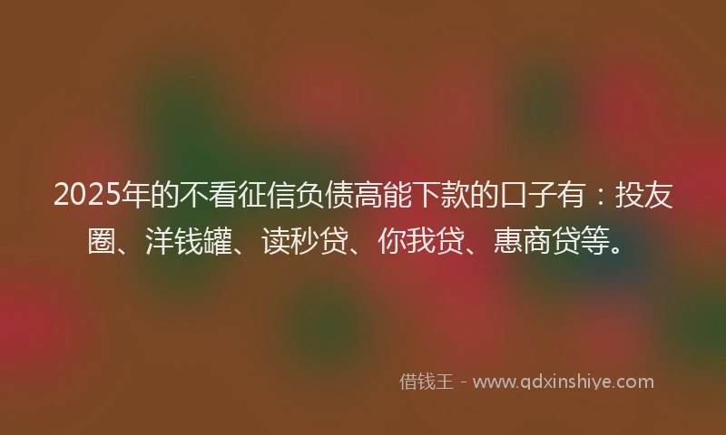 2025年的不看征信负债高能下款的口子有：投友圈、洋钱罐、读秒贷、你我贷、惠商贷等。