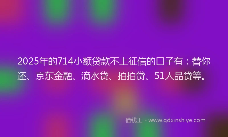 2025年的714小额贷款不上征信的口子有：替你还、京东金融、滴水贷、拍拍贷、51人品贷等。
