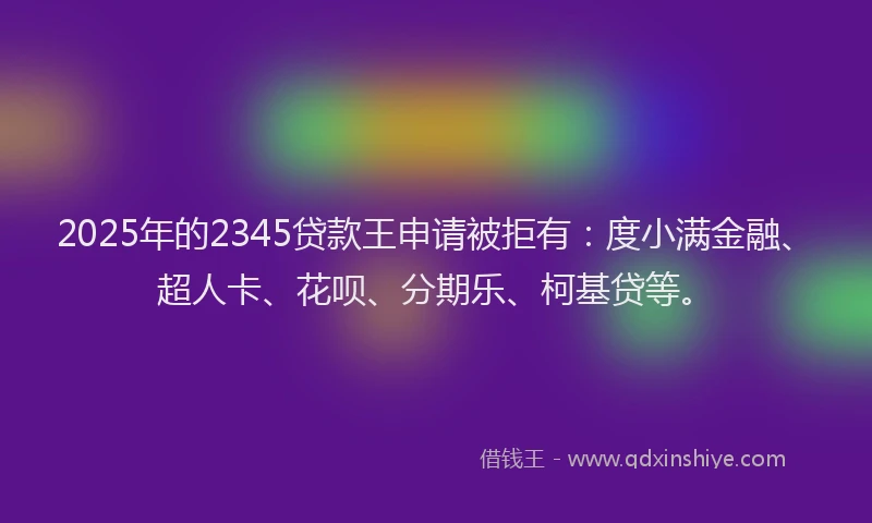 2025年的2345贷款王申请被拒有：度小满金融、超人卡、花呗、分期乐、柯基贷等。