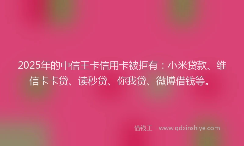 2025年的中信王卡信用卡被拒有：小米贷款、维信卡卡贷、读秒贷、你我贷、微博借钱等。