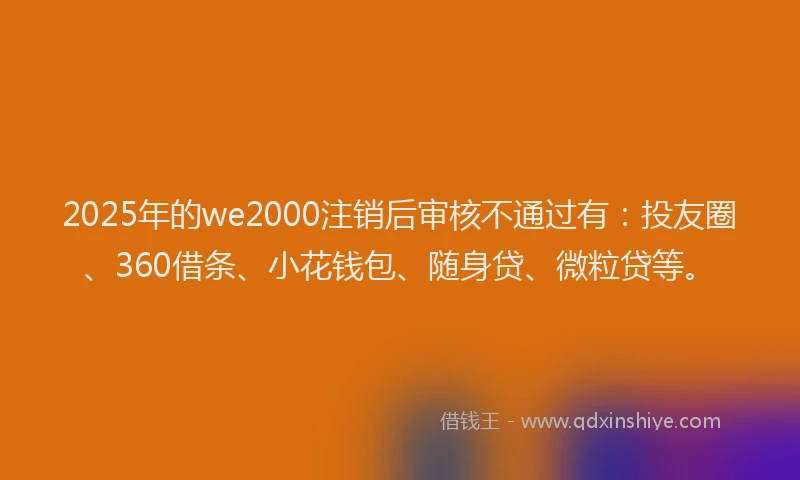 2025年的we2000注销后审核不通过有：投友圈、360借条、小花钱包、随身贷、微粒贷等。