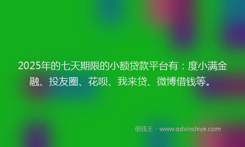 2025年的七天期限的小额贷款平台有：度小满金融、投友圈、花呗、我来贷、微博借钱等。