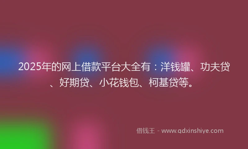 2025年的网上借款平台大全有：洋钱罐、功夫贷、好期贷、小花钱包、柯基贷等。