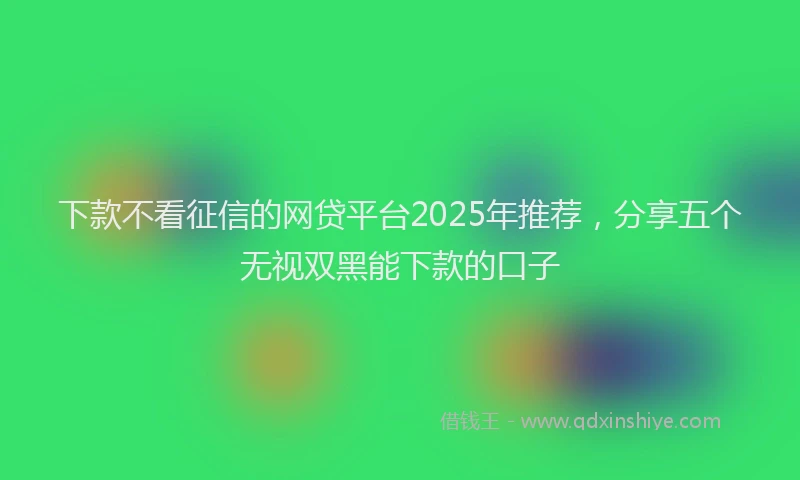 下款不看征信的网贷平台2025年推荐，分享五个无视双黑能下款的口子
