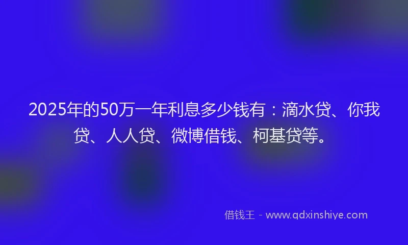 2025年的50万一年利息多少钱有：滴水贷、你我贷、人人贷、微博借钱、柯基贷等。