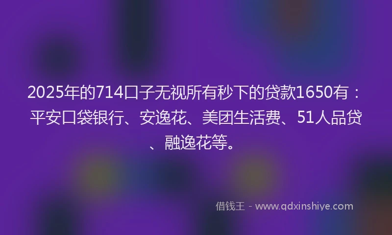 2025年的714口子无视所有秒下的贷款1650有：平安口袋银行、安逸花、美团生活费、51人品贷、融逸花等。