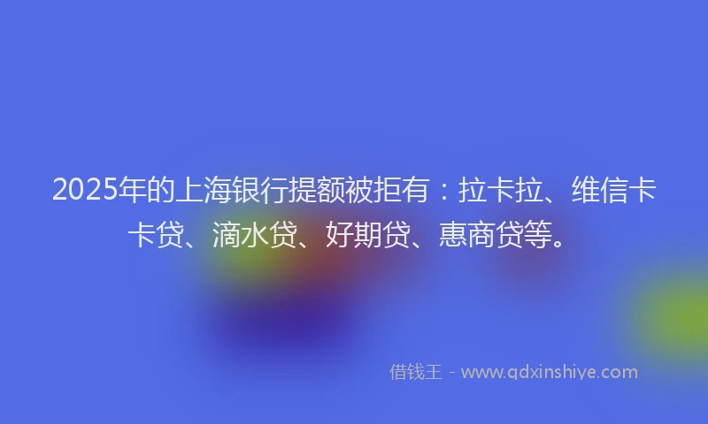 2025年的上海银行提额被拒有：拉卡拉、维信卡卡贷、滴水贷、好期贷、惠商贷等。