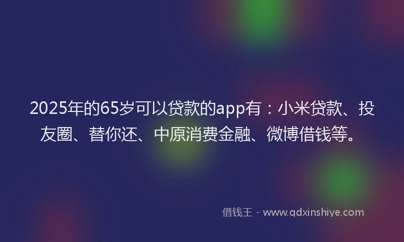 2025年的65岁可以贷款的app有：小米贷款、投友圈、替你还、中原消费金融、微博借钱等。