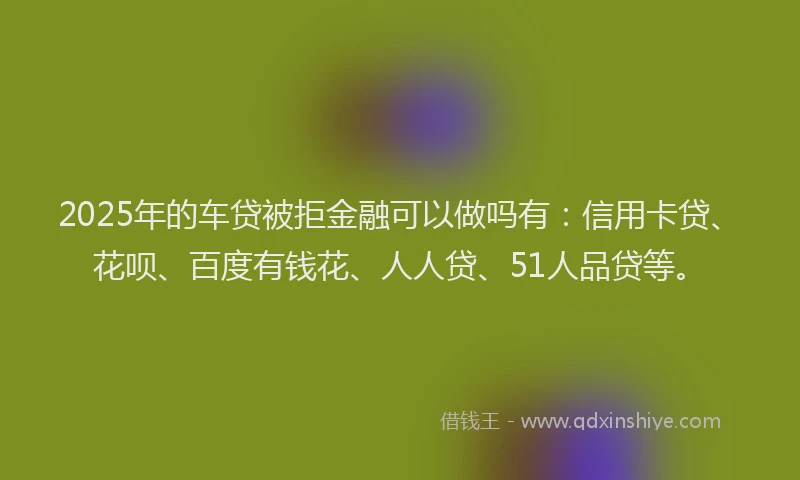 2025年的车贷被拒金融可以做吗有：信用卡贷、花呗、百度有钱花、人人贷、51人品贷等。