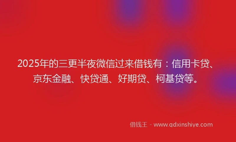 2025年的三更半夜微信过来借钱有：信用卡贷、京东金融、快贷通、好期贷、柯基贷等。
